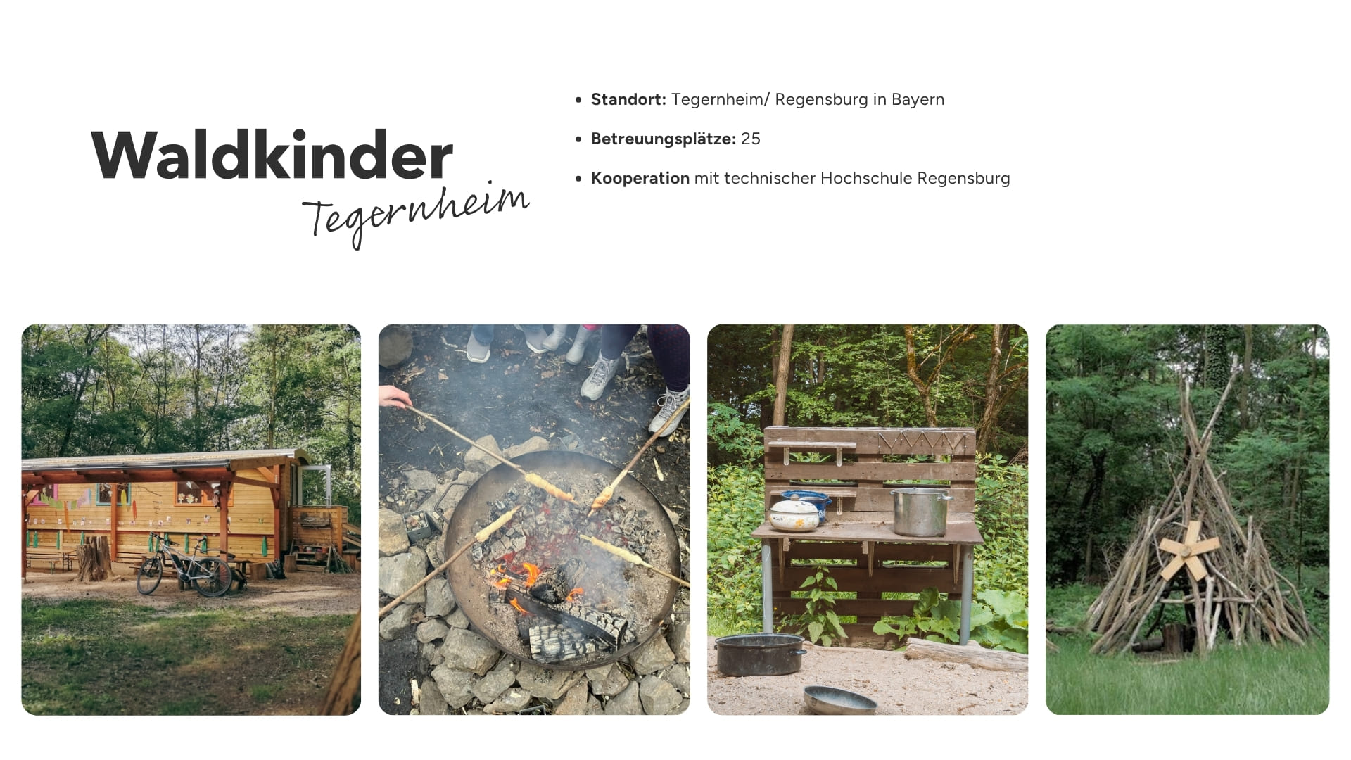 Vier Fotos aus dem Waldkindergarten Tegernheim: Ein Holzbauwagen im Wald, Kinder rösten Stockbrot am Lagerfeuer, eine Outdoor-Matschküche aus Holz und ein großes Tipi aus Ästen. Im Bild eingeblendeter Text: Standort: Tegernheim/Regensburg in Bayern, Betreuungsplätze: 25, Kooperation mit technischer Hochschule Regensburg
